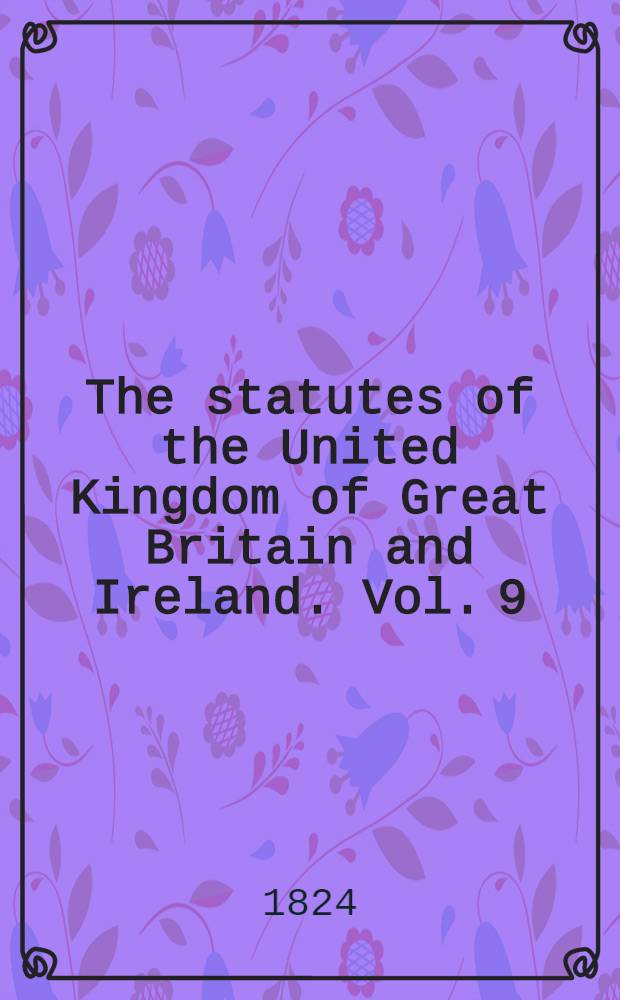 The statutes of the United Kingdom of Great Britain and Ireland. Vol. 9 : Containing the acts 4 George IV. (1823) and 5 George IV. (1824)