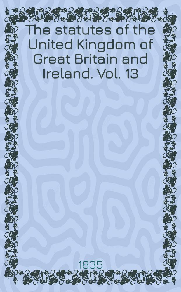 The statutes of the United Kingdom of Great Britain and Ireland. Vol. 13 : From A. D. 1833; 3 & 4 Will. IV. - to A. D. 1835; 5 & 6 Will. IV. both inclusive