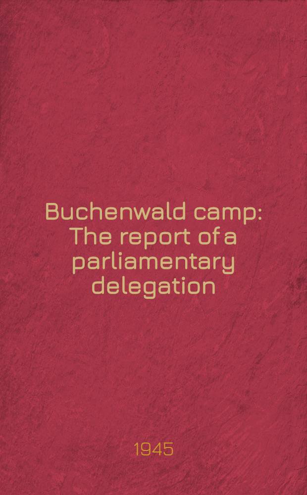 Buchenwald camp : The report of a parliamentary delegation : Presented by the prime minister, first lord of treasury and minister of defence, to Parliament, by command of His Majesty, April, 1945