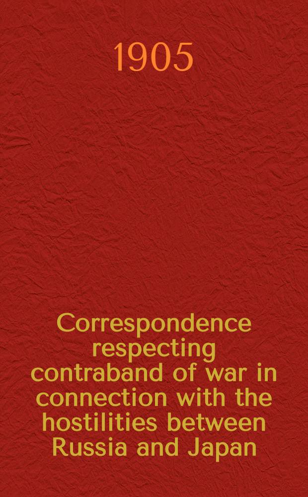 ... Correspondence respecting contraband of war in connection with the hostilities between Russia and Japan : Presented to both Houses of Parliament by command of his majesty. February 1905