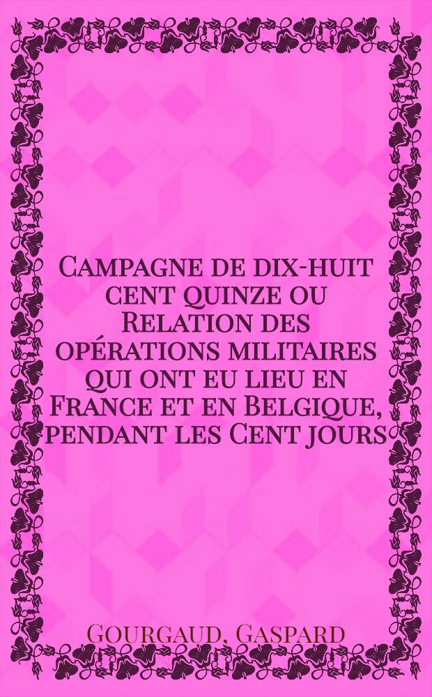 Campagne de dix-huit cent quinze ou Relation des op&eacute;rations militaires qui ont eu lieu en France et en Belgique, pendant les Cent jours: &eacute;crite &agrave; Sainte-H&eacute;l&egrave;ne