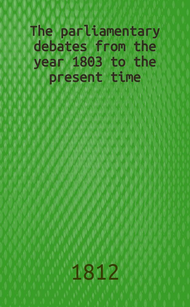 The parliamentary debates from the year 1803 to the present time : Forming a continuation of the work entitled "The parliamentary history of England from the earliest period to the year 1803". Vol. 13 : Comprising the period from the eighth day of March to the thirtieth day of March 1809