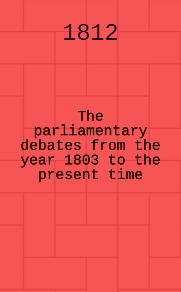 The parliamentary debates from the year 1803 to the present time : Forming a continuation of the work entitled "The parliamentary history of England from the earliest period to the year 1803". Vol. 19 : Comprising the period from the twenty-second day of February to the tenth day of May 1811