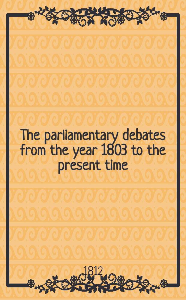 The parliamentary debates from the year 1803 to the present time : Forming a continuation of the work entitled "The parliamentary history of England from the earliest period to the year 1803". Vol. 22 : Comprising the period from the seventeenth day of March to the fourth day of May 1812