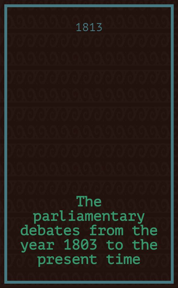 The parliamentary debates from the year 1803 to the present time : Forming a continuation of the work entitled "The parliamentary history of England from the earliest period to the year 1803". Vol. 24 : Comprising the period between the meeting of the new parliament on the 24th of November 1812 and the 9th of March 1813