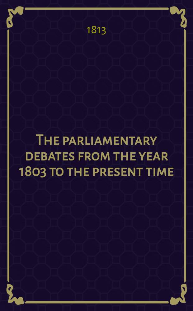 The parliamentary debates from the year 1803 to the present time : Forming a continuation of the work entitled "The parliamentary history of England from the earliest period to the year 1803". Vol. 25 : Comprising the period between the 11th of March and the 10th of May, 1813