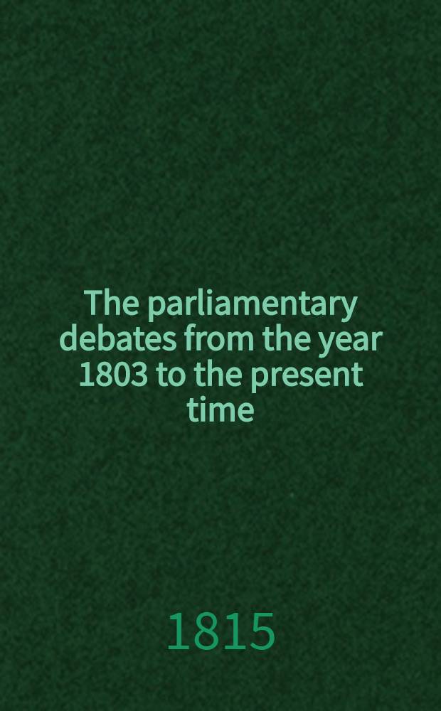 The parliamentary debates from the year 1803 to the present time : Forming a continuation of the work entitled "The parliamentary history of England from the earliest period to the year 1803". Vol. 31 : Comprising the period from the second day of May, to the twelfth day of July, 1815
