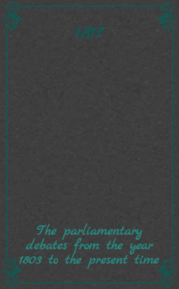 The parliamentary debates from the year 1803 to the present time : Forming a continuation of the work entitled "The parliamentary history of England from the earliest period to the year 1803". Vol. 35 : Comprising the period from the twenty-eighth day of January, to the twenty-fifth day of April, 1817