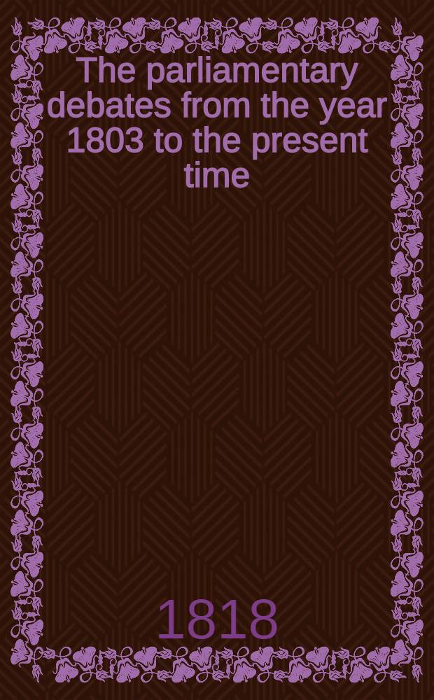 The parliamentary debates from the year 1803 to the present time : Forming a continuation of the work entitled "The parliamentary history of England from the earliest period to the year 1803". Vol. 37 : Comprising the period from the twenty-seventh day of January, to the thirteenth day of April, 1818