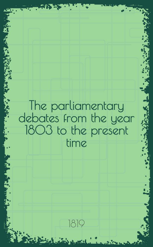 The parliamentary debates from the year 1803 to the present time : Forming a continuation of the work entitled "The parliamentary history of England from the earliest period to the year 1803". Vol. 39 : Comprising the period from the fourteenth day of January, to the thirtieth day of April, 1819