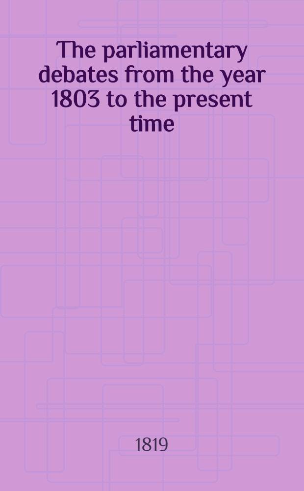 The parliamentary debates from the year 1803 to the present time : Forming a continuation of the work entitled "The parliamentary history of England from the earliest period to the year 1803". Vol. 40 : Comprising the period from the third day of May, to the thirteenth day of July, 1819