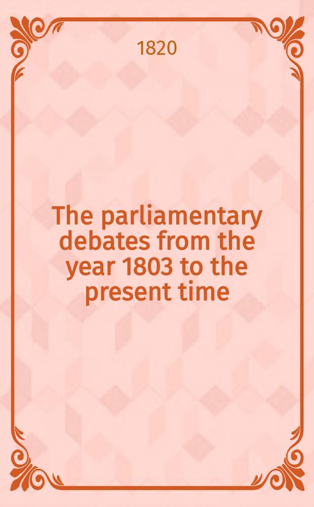 The parliamentary debates from the year 1803 to the present time : Forming a continuation of the work entitled "The parliamentary history of England from the earliest period to the year 1803". Vol. 41 : Comprising the period from the twenty-third day of November, 1819, to the twenty-eighth day of February, 1820