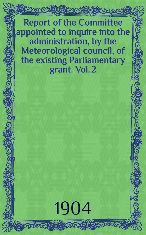 Report of the Committee appointed to inquire into the administration, by the Meteorological council, of the existing Parliamentary grant. Vol. 2 : Evidence and appendices