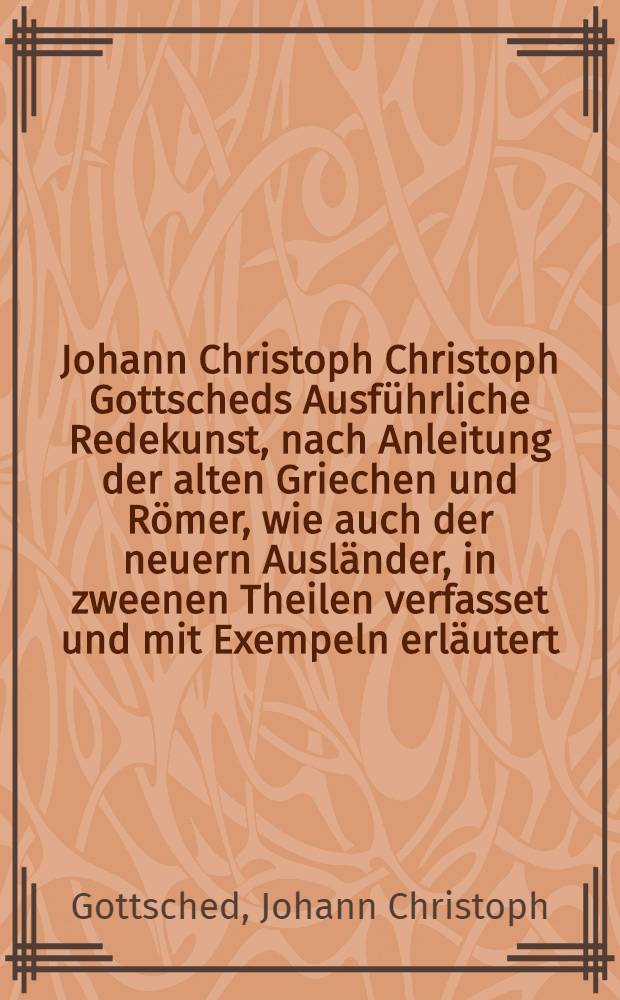 Johann Christoph Christoph Gottscheds Ausführliche Redekunst, nach Anleitung der alten Griechen und Römer, wie auch der neuern Ausländer, in zweenen Theilen verfasset und mit Exempeln erläutert. Statt einer Einleitung ist das alte Gespräche von den Ursachen der verfallenen Beredsamkeit vorgesetzet