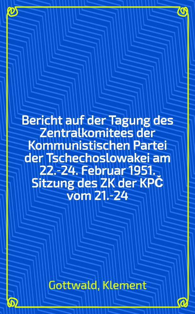 Bericht auf der Tagung des Zentralkomitees der Kommunistischen Partei der Tschechoslowakei am 22.-24. Februar 1951. Sitzung des ZK der KPČ vom 21.-24. Februar 1951 in der Prager Burg