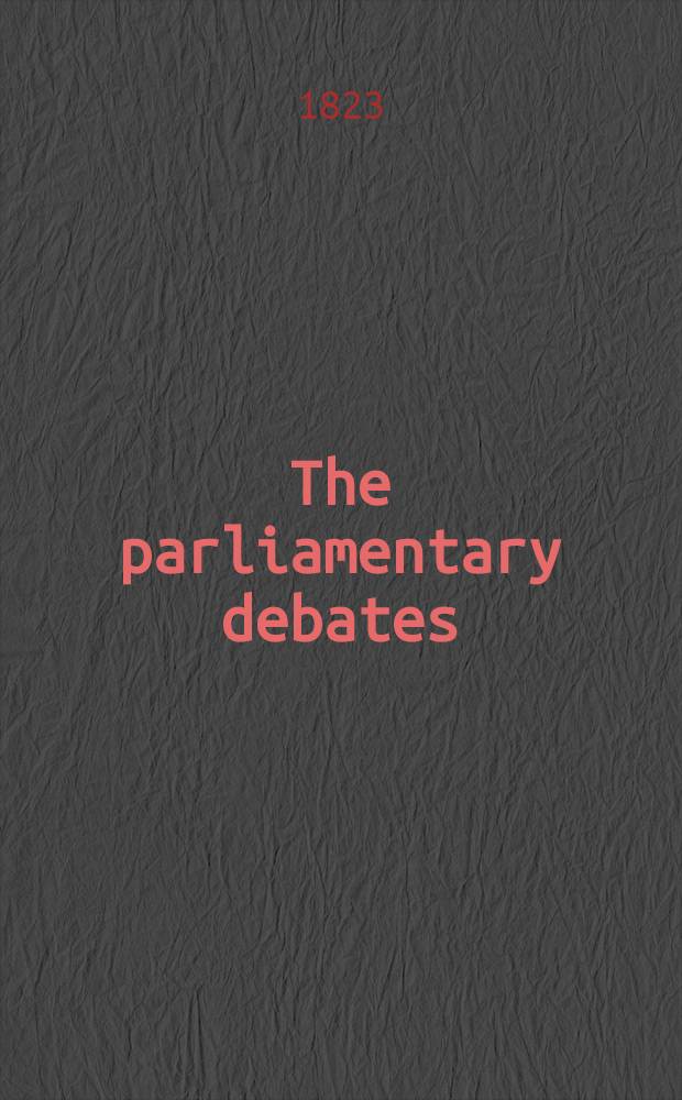The parliamentary debates : Forming a continuation of the work entitled "The parliamentary history of England from the earliest period to the year 1803". Vol. 8 : Comprising the period from the fourth day of February to the thirtieth day of April, 1823