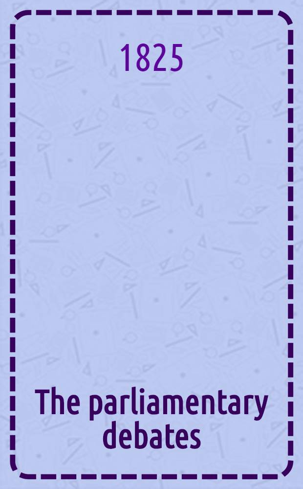 The parliamentary debates : Forming a continuation of the work entitled "The parliamentary history of England from the earliest period to the year 1803". Vol. 12 : Comprising the period from the third day of February to the eighteenth day of April 1825