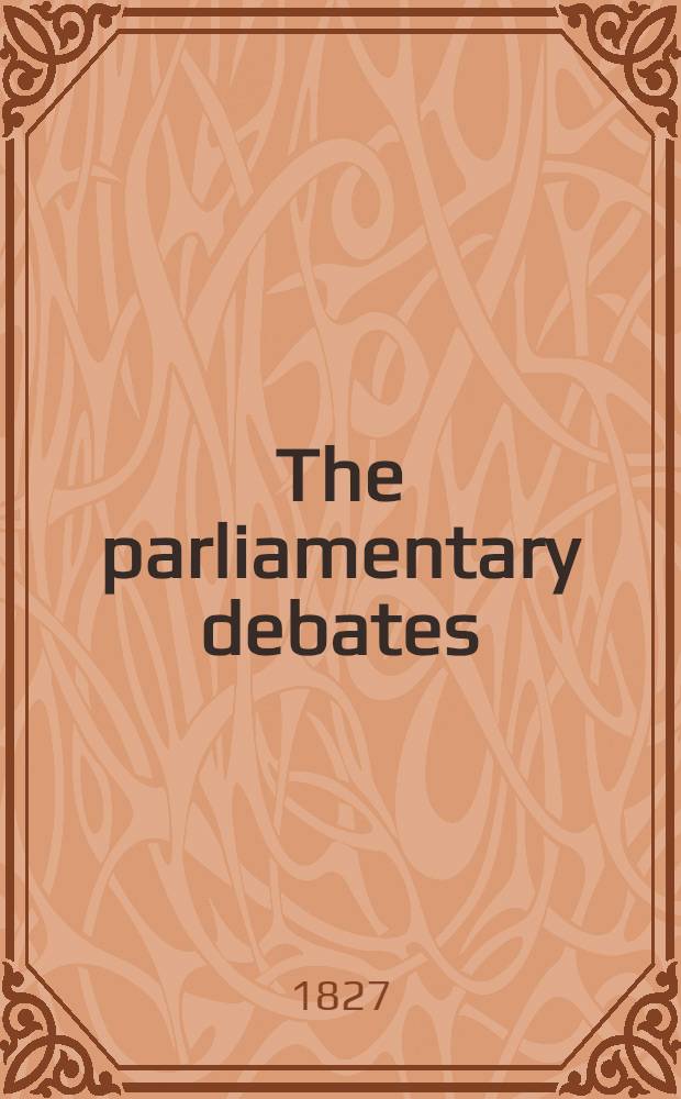 The parliamentary debates : Forming a continuation of the work entitled "The parliamentary history of England from the earliest period to the year 1803". Vol. 16 : Comprising the period from the fourteenth day of November 1826 to the twenty-second day of March 1827
