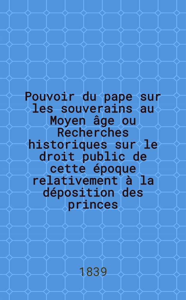Pouvoir du pape sur les souverains au Moyen &acirc;ge ou Recherches historiques sur le droit public de cette &eacute;poque relativement &agrave; la d&eacute;position des princes