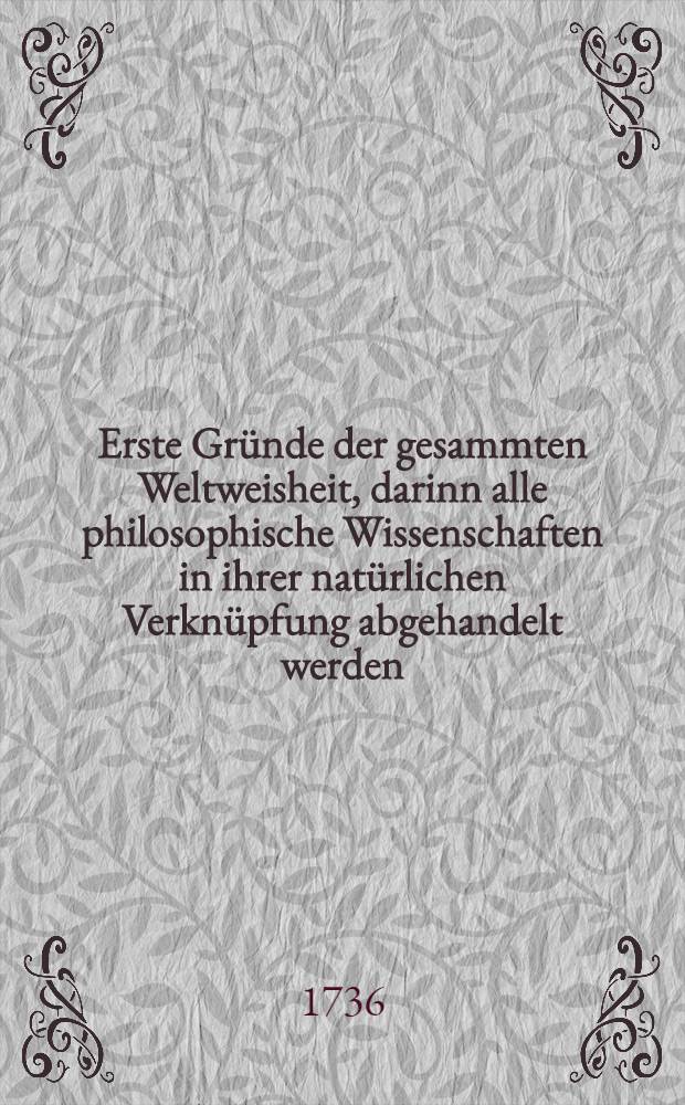 Erste Gründe der gesammten Weltweisheit, darinn alle philosophische Wissenschaften in ihrer natürlichen Verknüpfung abgehandelt werden