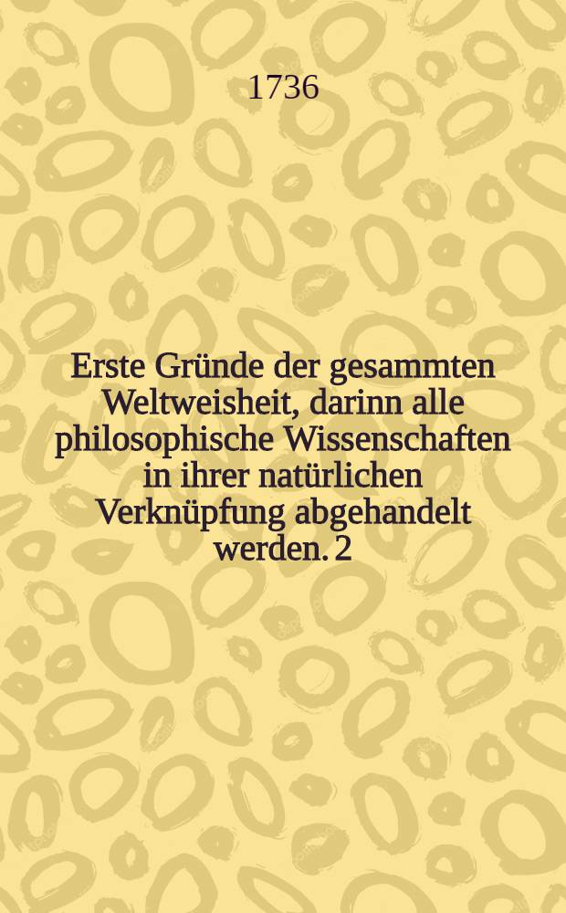 Erste Gründe der gesammten Weltweisheit, darinn alle philosophische Wissenschaften in ihrer natürlichen Verknüpfung abgehandelt werden. [2] : Practischer Theil