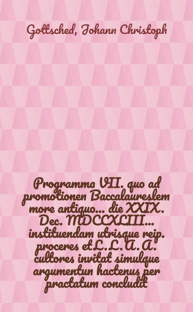 Programma VII. quo ad promotionen Baccalaureslem more antiquo ... die XXIX. Dec. MDCCXLIII. ... instituendam utrisque reip. proceres et L. L. A. A. cultores invitat simulque argumentun hactenus per practatum concludit ... Io. Christoph. Gottsched ...