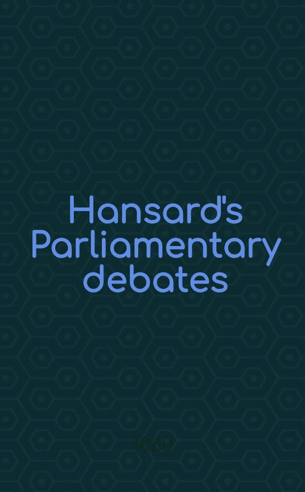 Hansard's Parliamentary debates : Forming a continuation of "The parliamentary history of England from the earliest period to the year 1803". Vol. 158 : Comprising the period from the twenty-fourth day of April, 1860, to the sixth day of June, 1860