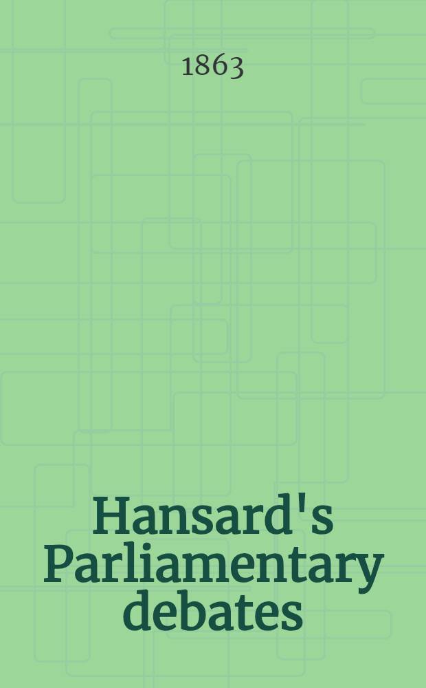 Hansard's Parliamentary debates : Forming a continuation of "The parliamentary history of England from the earliest period to the year 1803". Vol. 172 : Comprising the period from the first day of July, 1863, to the twenty-eighth day of July 1863