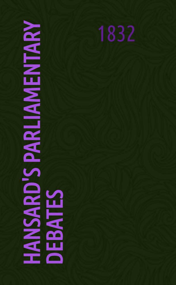 Hansard's Parliamentary debates : Forming a continuation of "The parliamentary history of England from the earliest period to the year 1803". Vol. 11 : Comprising the period from the ninth day of March, to the sixth day of April, 1832