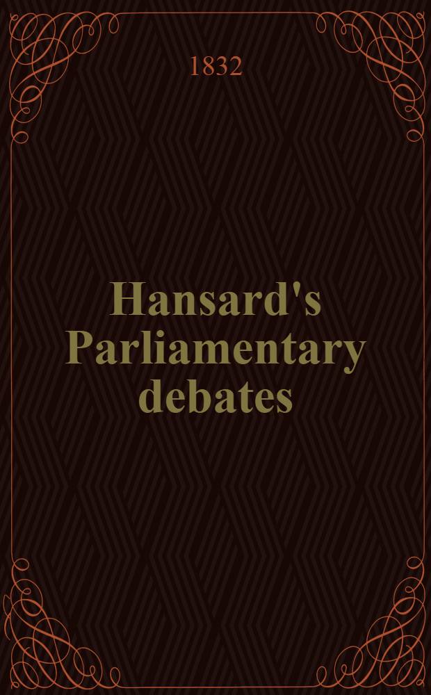 Hansard's Parliamentary debates : Forming a continuation of "The parliamentary history of England from the earliest period to the year 1803". Vol. 12 : Comprising the period from the ninth day of April, to the twenty-third day of May, 1832