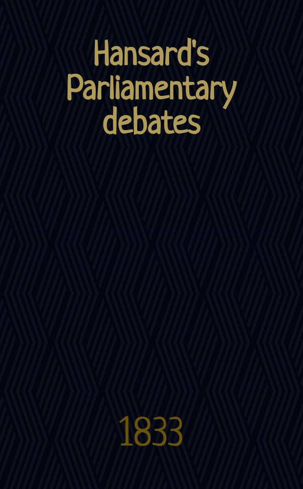 Hansard's Parliamentary debates : Forming a continuation of "The parliamentary history of England from the earliest period to the year 1803". Vol. 15 : Comprising the period from the twenty-ninth day of January, to the twenty-eighth day of February, 1833