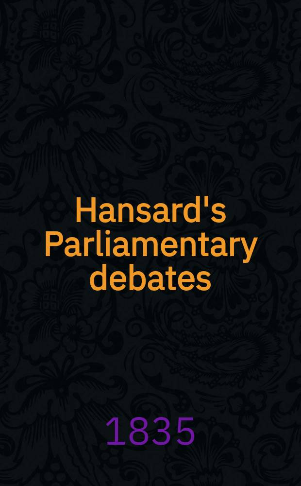Hansard's Parliamentary debates : Forming a continuation of "The parliamentary history of England from the earliest period to the year 1803". Vol. 28 : Comprising the period from the twenty-second day of May to the twenty-sixth day of June, 1835