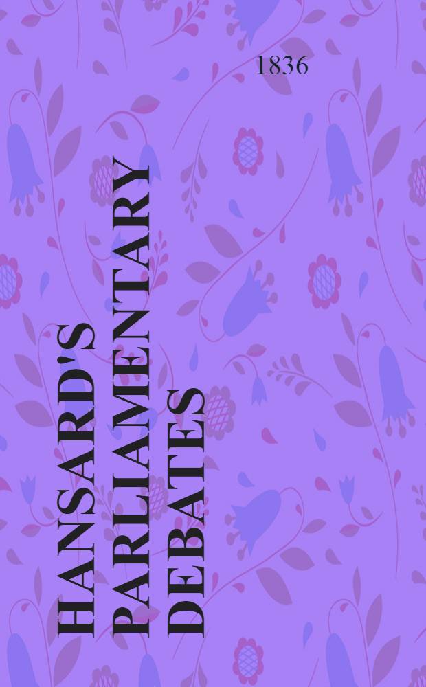 Hansard's Parliamentary debates : Forming a continuation of "The parliamentary history of England from the earliest period to the year 1803". Vol. 31 : Comprising the period from the fourth day of February, to the seventh day of March, 1836
