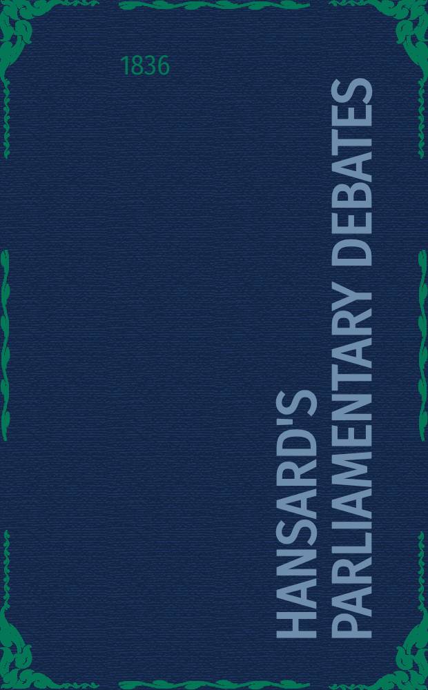 Hansard's Parliamentary debates : Forming a continuation of "The parliamentary history of England from the earliest period to the year 1803". Vol. 33 : Comprising the period from the twenty-first day of April, 1836, to the second day of June, 1836