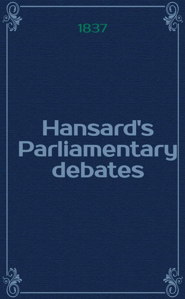 Hansard's Parliamentary debates : Forming a continuation of "The parliamentary history of England from the earliest period to the year 1803". Vol. 38 : Comprising the period from the nineteenth day of April, 1837, to the seventeenth day of July, 1837