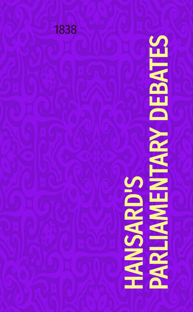 Hansard's Parliamentary debates : Forming a continuation of "The parliamentary history of England from the earliest period to the year 1803". Vol. 39 : Comprising the period from the fifteenth day of November, 1837, to the twenty-third day of December, 1837