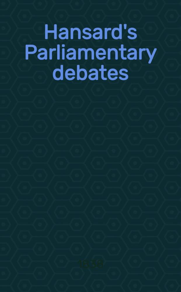 Hansard's Parliamentary debates : Forming a continuation of "The parliamentary history of England from the earliest period to the year 1803". Vol. 40 : Comprising the period from the sixteenth day of January, to the twentieth day of February, 1838