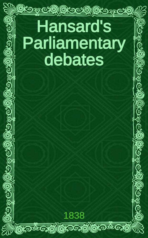 Hansard's Parliamentary debates : Forming a continuation of "The parliamentary history of England from the earliest period to the year 1803". Vol. 41 : Comprising the period from the twenty-second day of February, to the twenty-eighth day of March, 1838