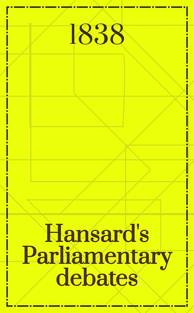 Hansard's Parliamentary debates : Forming a continuation of "The parliamentary history of England from the earliest period to the year 1803". Vol. 42 : Comprising the period from the twenty-ninth day of March, to the eighteenth day of May, 1838
