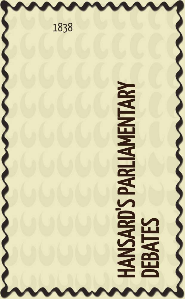 Hansard's Parliamentary debates : Forming a continuation of "The parliamentary history of England from the earliest period to the year 1803". Vol. 43 : Comprising the period from the twenty-first day of May, to the seventh day of July, 1838