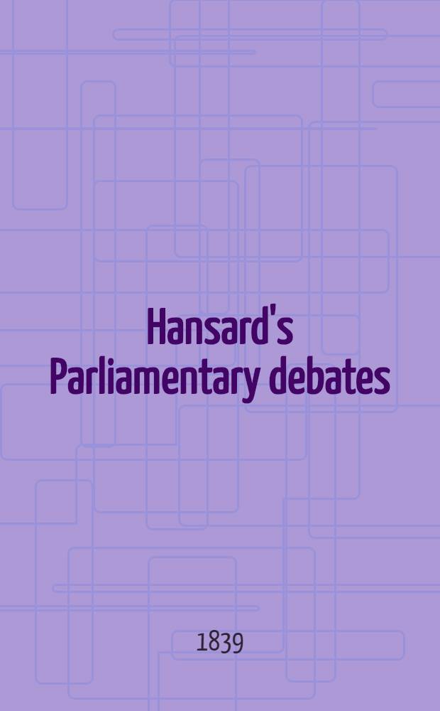 Hansard's Parliamentary debates : Forming a continuation of "The parliamentary history of England from the earliest period to the year 1803". Vol. 47 : Comprising the period from the fifteenth day of April, to the fifth day of June, 1839