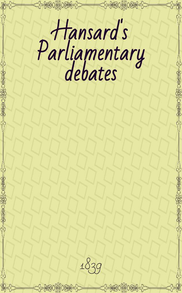 Hansard's Parliamentary debates : Forming a continuation of "The parliamentary history of England from the earliest period to the year 1803". Vol. 48 : Comprising the period from the sixth day of June, to the sixth day of July, 1839