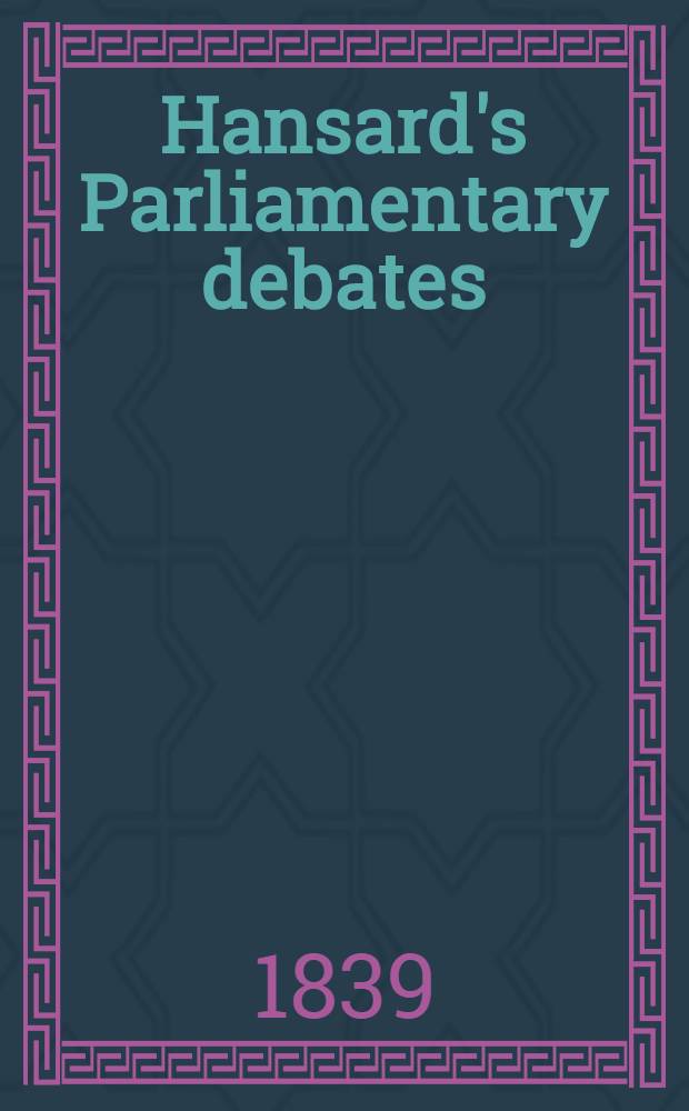 Hansard's Parliamentary debates : Forming a continuation of "The parliamentary history of England from the earliest period to the year 1803". Vol. 49 : Comprising the period from the eighth day of July, to the sixth day of August, 1839