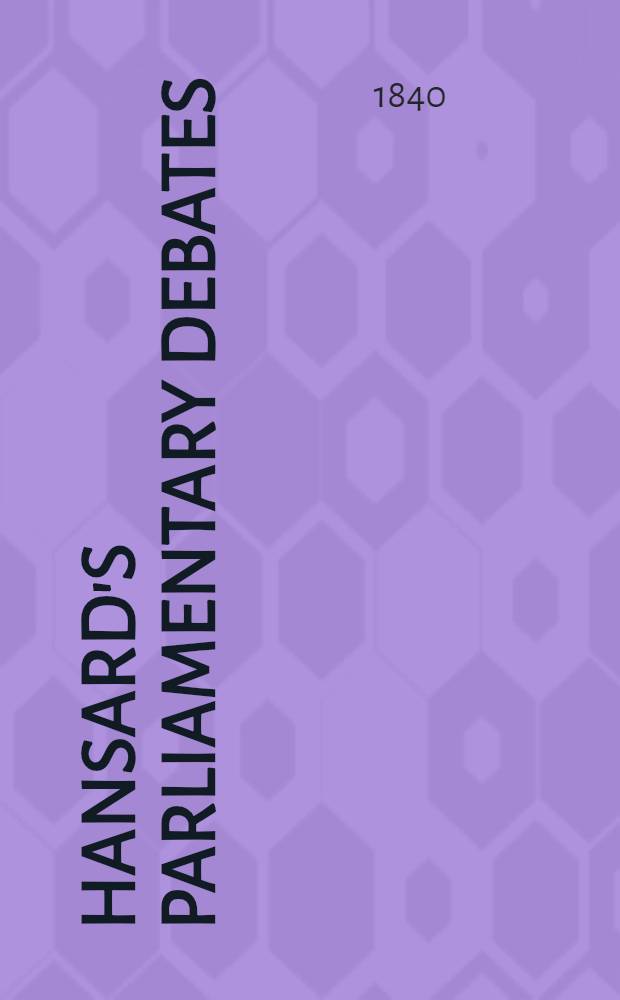 Hansard's Parliamentary debates : Forming a continuation of "The parliamentary history of England from the earliest period to the year 1803". Vol. 55 : Comprising the period from the twenty-third day of June, to the eleventh day of August, 1840