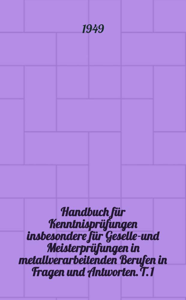 Handbuch für Kenntnisprüfungen insbesondere für Gesellen- und Meisterprüfungen in metallverarbeitenden Berufen in Fragen und Antworten. T. 1 : Allgemeines Grundwissen