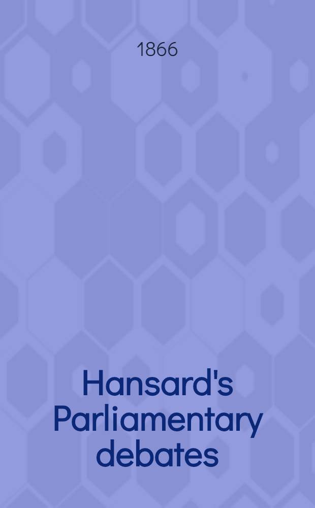 Hansard's Parliamentary debates : Forming a continuation of "The parliamentary history of England from the earliest period to the year 1803". Vol. 182 : Comprising the period from the twelfth day of March 1866, to the twenty-sixth day of April 1866