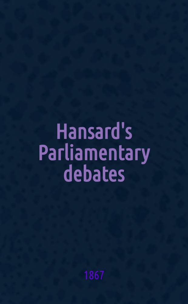 Hansard's Parliamentary debates : Forming a continuation of "The parliamentary history of England from the earliest period to the year 1803". Vol. 186 : Comprising the period from the eighteenth day of March 1867, to the third day of May 1867