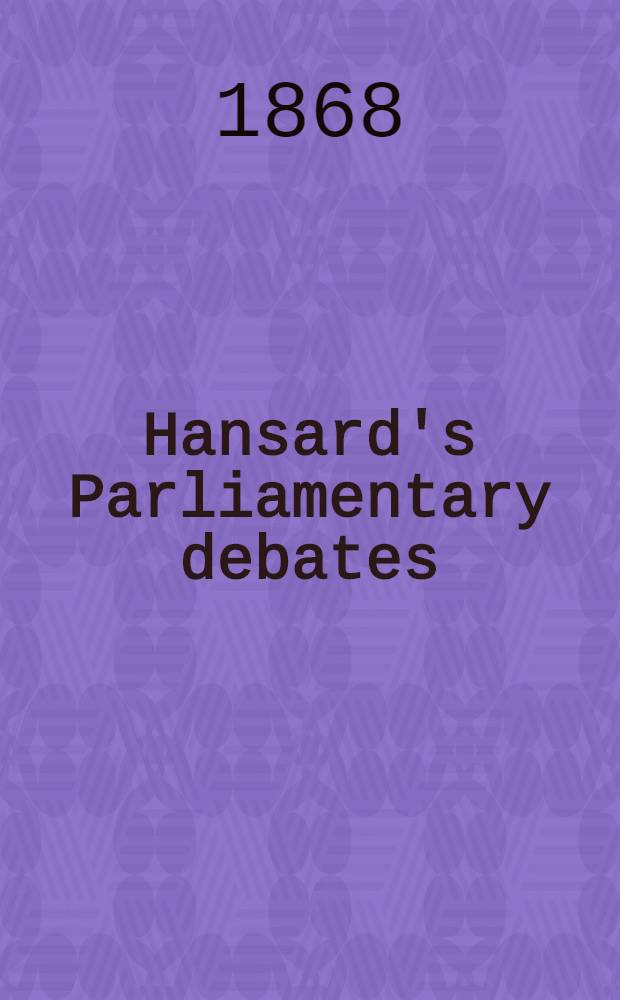 Hansard's Parliamentary debates : Forming a continuation of "The parliamentary history of England from the earliest period to the year 1803". Vol. 191 : Comprising the period from the twenty-third day of March 1868, to the eighth day of May 1868
