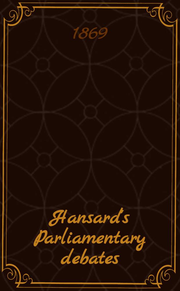 Hansard's Parliamentary debates : Forming a continuation of "The parliamentary history of England from the earliest period to the year 1803". Vol. 196 : Comprising the period from the third day of May 1869, to the sixteenth day of June 1869