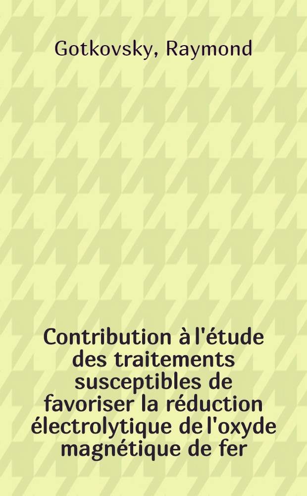 Contribution &agrave; l'&eacute;tude des traitements susceptibles de favoriser la r&eacute;duction &eacute;lectrolytique de l'oxyde magn&eacute;tique de fer: 1-re th&egrave;se; Propositions donn&eacute;es par la Facult&eacute;: 2-e th&egrave;se: Th&egrave;ses pr&eacute;sent&eacute;es &agrave; la Facult&eacute; des sciences de l'Univ. de Paris ... / par Raymond Gotkovsky